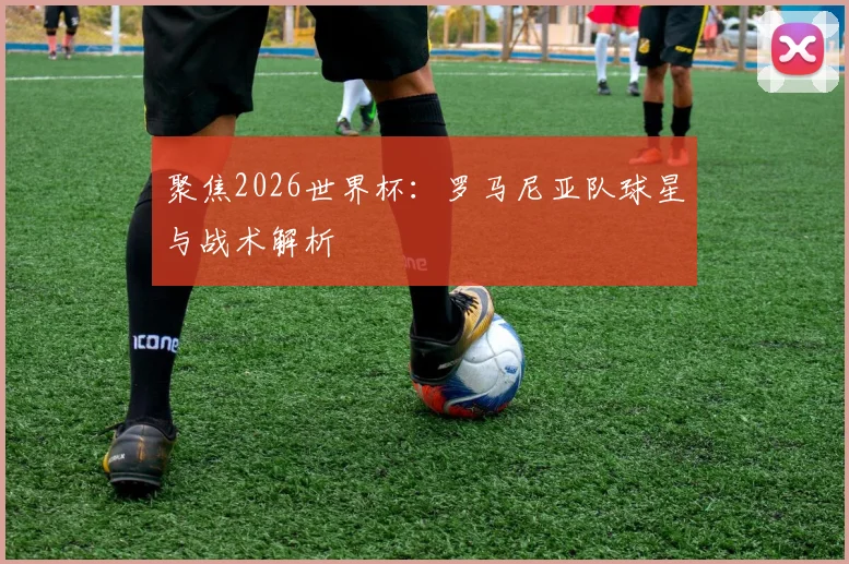 聚焦2026世界杯:罗马尼亚队球星与战术解析
