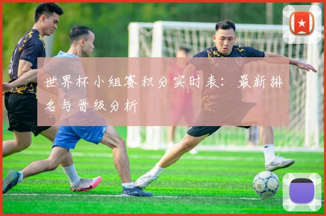 世界杯小组赛积分实时表:最新排名与晋级分析