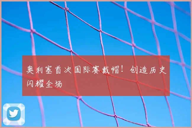 奥利塞首次国际赛戴帽!创造历史闪耀全场
