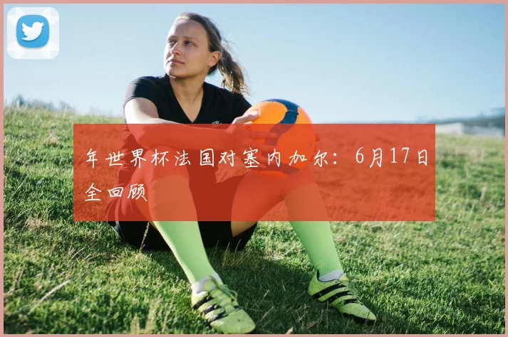 年世界杯法国对塞内加尔:6月17日全回顾