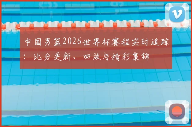 中国男篮2026世界杯赛程实时追踪:比分更新、回放与精彩集锦