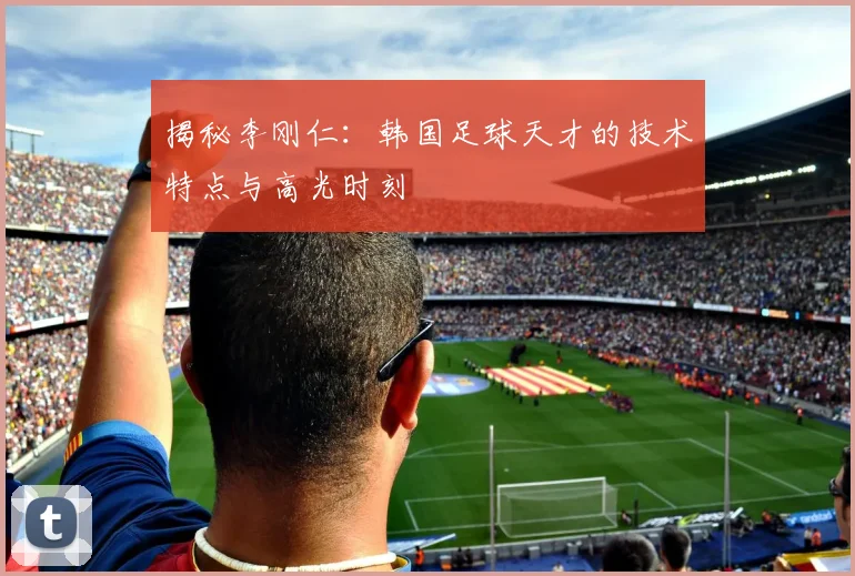 揭秘李刚仁:韩国足球天才的技术特点与高光时刻