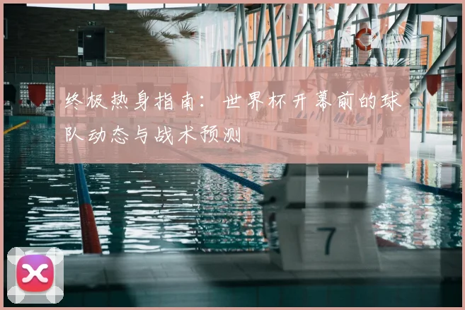 终极热身指南:世界杯开幕前的球队动态与战术预测
