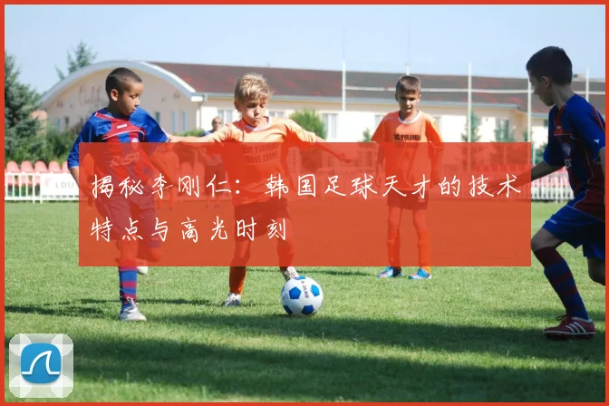 揭秘李刚仁:韩国足球天才的技术特点与高光时刻