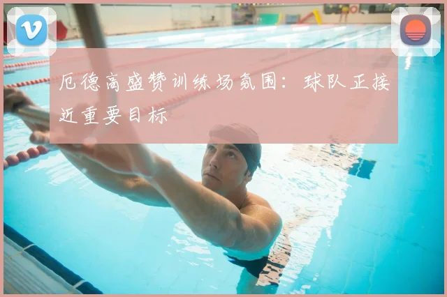 厄德高盛赞训练场氛围:球队正接近重要目标