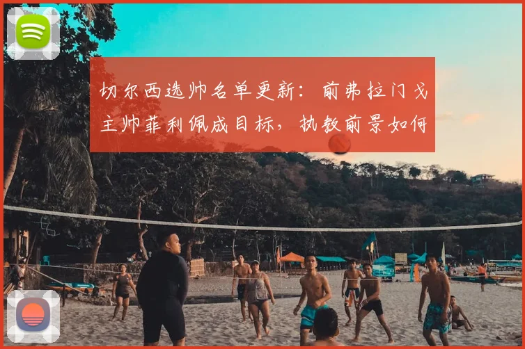 切尔西选帅名单更新:前弗拉门戈主帅菲利佩成目标,执教前景如何?