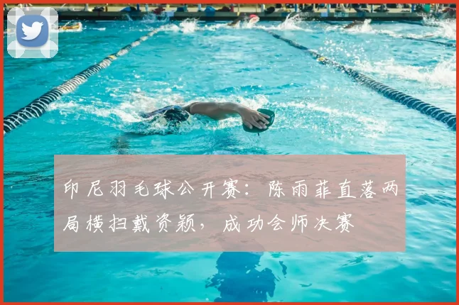 印尼羽毛球公开赛:陈雨菲直落两局横扫戴资颖,成功会师决赛