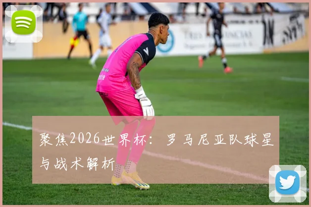 聚焦2026世界杯:罗马尼亚队球星与战术解析